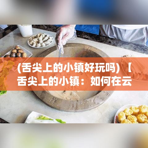 (舌尖上的小镇好玩吗) 【舌尖上的小镇：如何在云南的古城中发现独特的味蕾之旅】